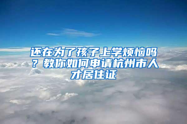 还在为了孩子上学烦恼吗？教你如何申请杭州市人才居住证