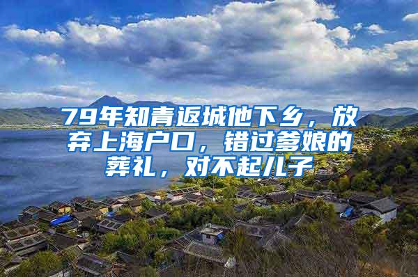 79年知青返城他下乡，放弃上海户口，错过爹娘的葬礼，对不起儿子
