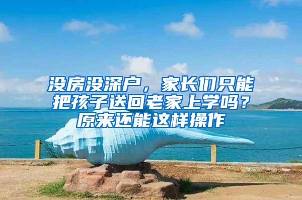 没房没深户，家长们只能把孩子送回老家上学吗？原来还能这样操作