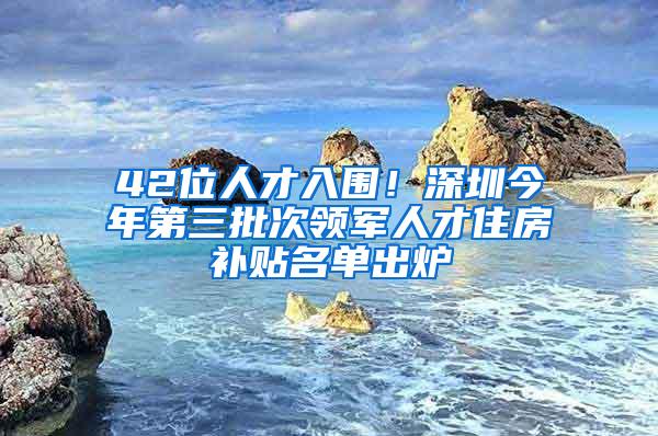 42位人才入围！深圳今年第三批次领军人才住房补贴名单出炉