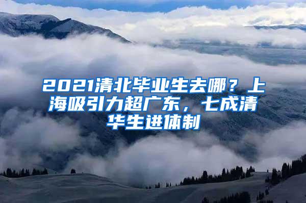 2021清北毕业生去哪？上海吸引力超广东，七成清华生进体制