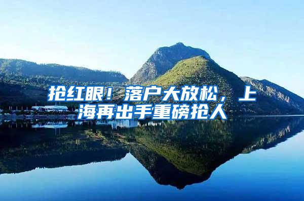 抢红眼！落户大放松，上海再出手重磅抢人