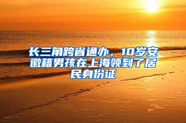 长三角跨省通办，10岁安徽籍男孩在上海领到了居民身份证