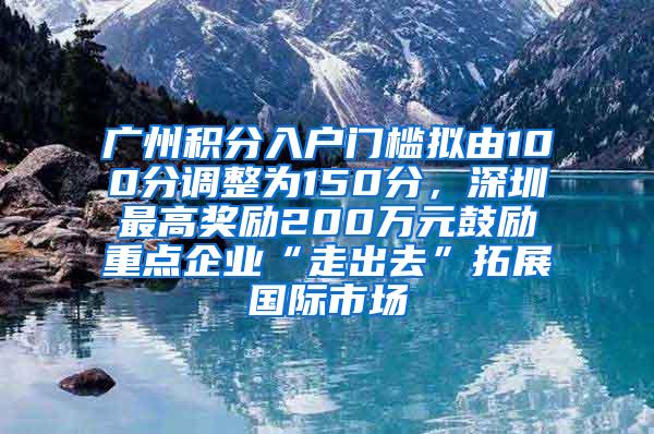 广州积分入户门槛拟由100分调整为150分，深圳最高奖励200万元鼓励重点企业“走出去”拓展国际市场