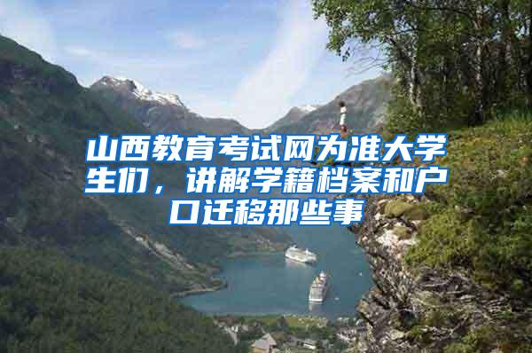 山西教育考试网为准大学生们，讲解学籍档案和户口迁移那些事