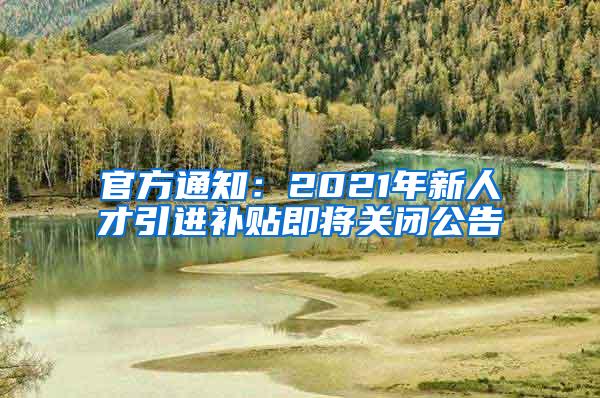 官方通知：2021年新人才引进补贴即将关闭公告