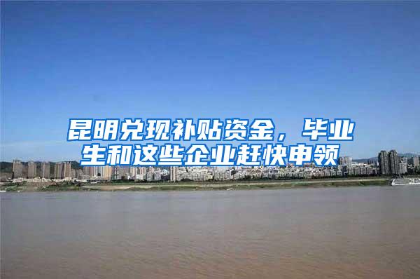 昆明兑现补贴资金，毕业生和这些企业赶快申领