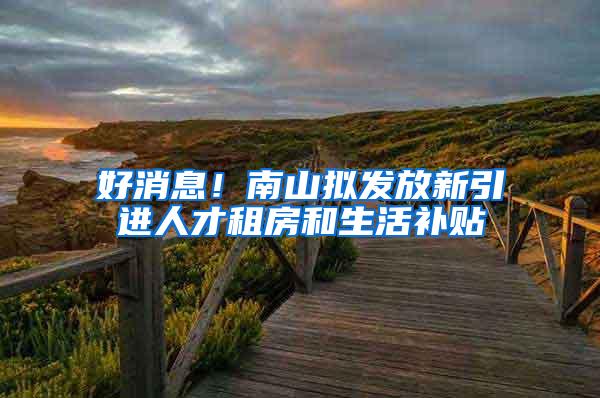 好消息！南山拟发放新引进人才租房和生活补贴