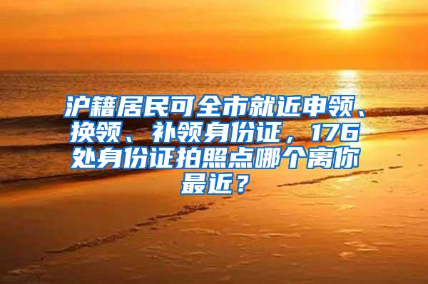 沪籍居民可全市就近申领、换领、补领身份证，176处身份证拍照点哪个离你最近？