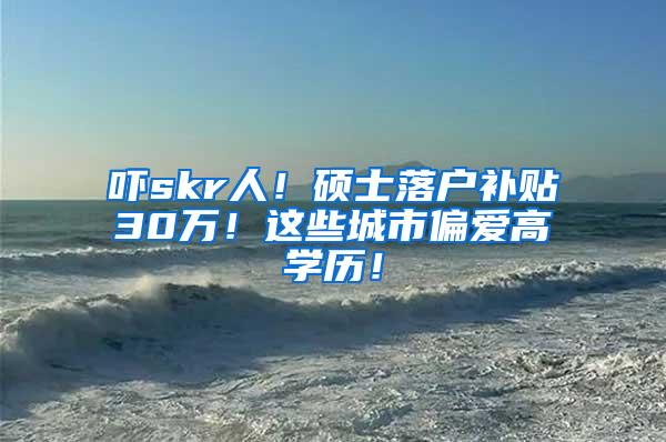 吓skr人！硕士落户补贴30万！这些城市偏爱高学历！