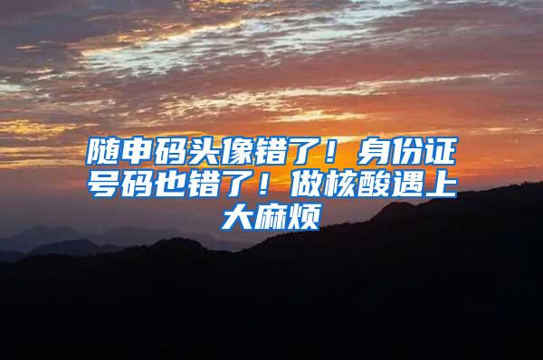 随申码头像错了！身份证号码也错了！做核酸遇上大麻烦
