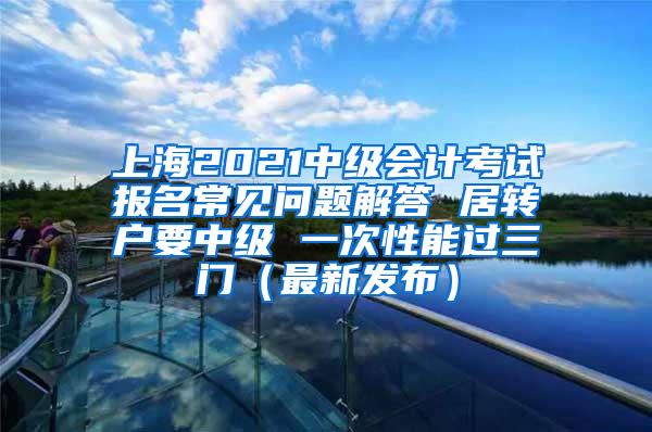 上海2021中级会计考试报名常见问题解答 居转户要中级 一次性能过三门（最新发布）