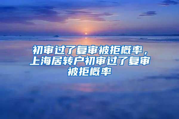 初审过了复审被拒概率，上海居转户初审过了复审被拒概率