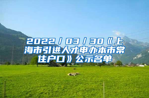 2022／03／30《上海市引进人才申办本市常住户口》公示名单