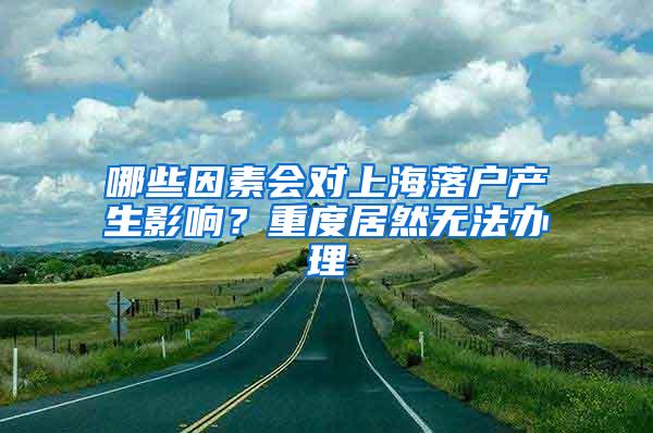 哪些因素会对上海落户产生影响？重度居然无法办理