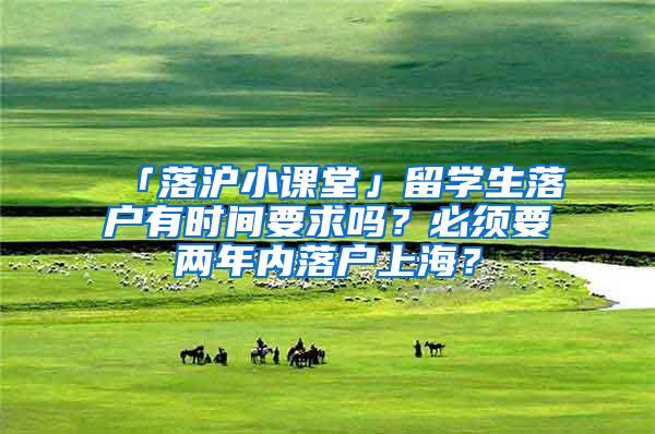 「落沪小课堂」留学生落户有时间要求吗？必须要两年内落户上海？