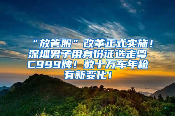 “放管服”改革正式实施！深圳男子用身份证选走粤C999牌！数十万车年检有新变化！