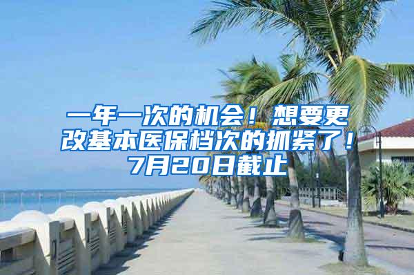 一年一次的机会！想要更改基本医保档次的抓紧了！7月20日截止