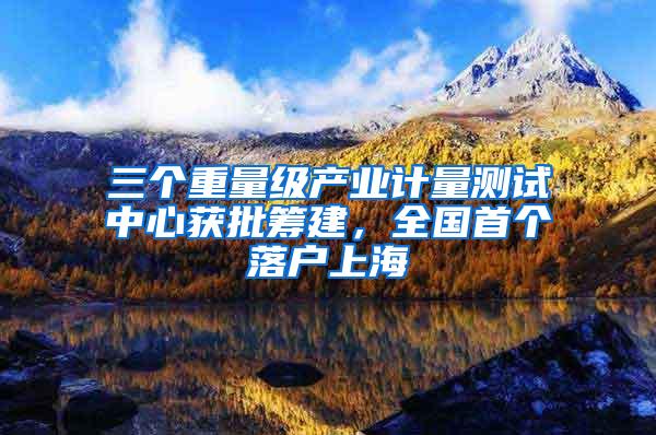 三个重量级产业计量测试中心获批筹建，全国首个落户上海