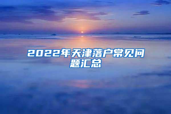 2022年天津落户常见问题汇总