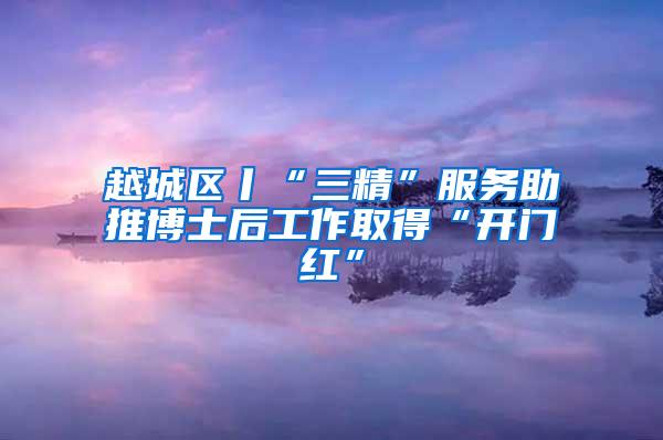 越城区丨“三精”服务助推博士后工作取得“开门红”