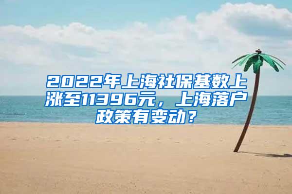 2022年上海社保基数上涨至11396元，上海落户政策有变动？
