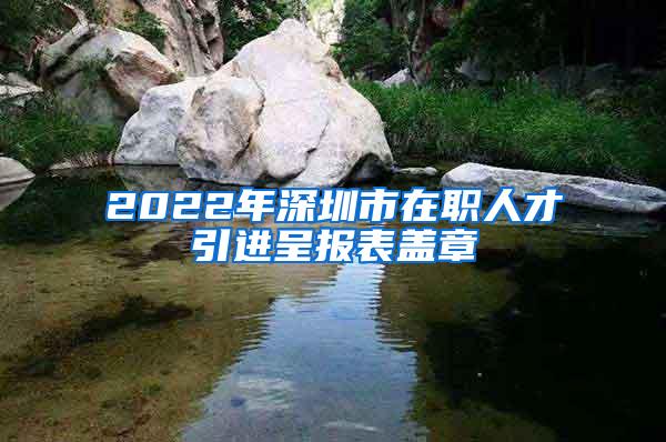 2022年深圳市在职人才引进呈报表盖章