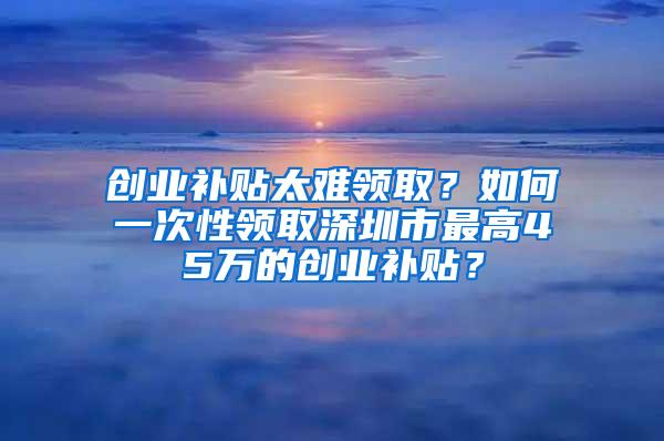 创业补贴太难领取？如何一次性领取深圳市最高45万的创业补贴？