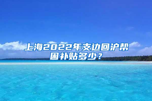 上海2022年支边回沪帮困补贴多少？