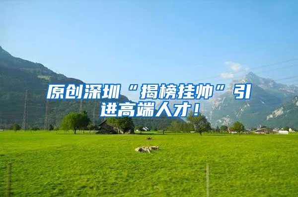 原创深圳“揭榜挂帅”引进高端人才！