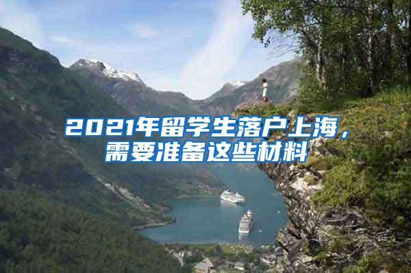 2021年留学生落户上海，需要准备这些材料