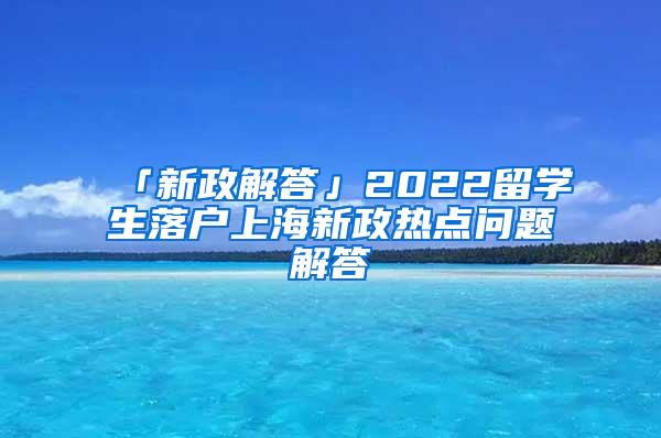 「新政解答」2022留学生落户上海新政热点问题解答