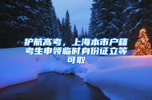 护航高考，上海本市户籍考生申领临时身份证立等可取