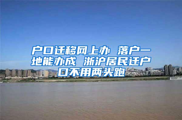 户口迁移网上办 落户一地能办成 浙沪居民迁户口不用两头跑
