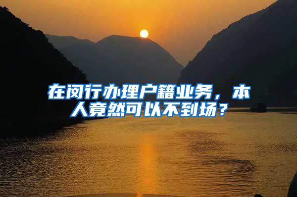 在闵行办理户籍业务，本人竟然可以不到场？