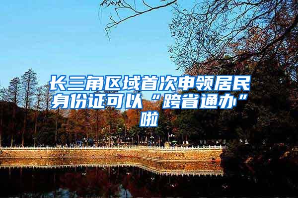 长三角区域首次申领居民身份证可以“跨省通办”啦