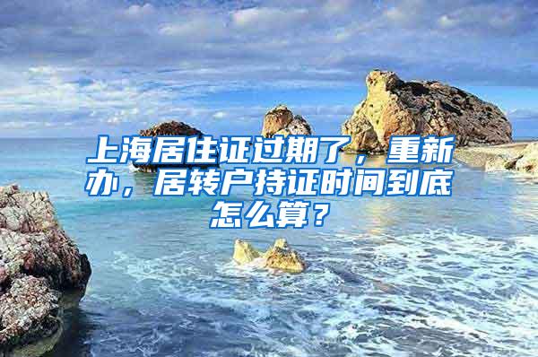 上海居住证过期了，重新办，居转户持证时间到底怎么算？