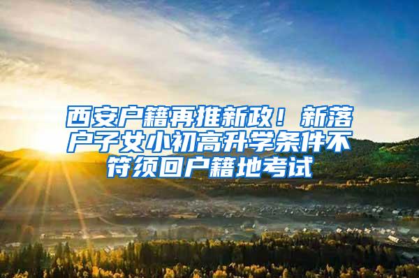 西安户籍再推新政！新落户子女小初高升学条件不符须回户籍地考试