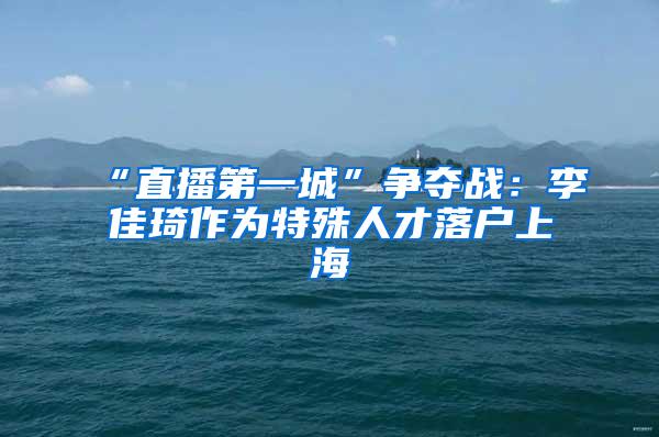 “直播第一城”争夺战：李佳琦作为特殊人才落户上海