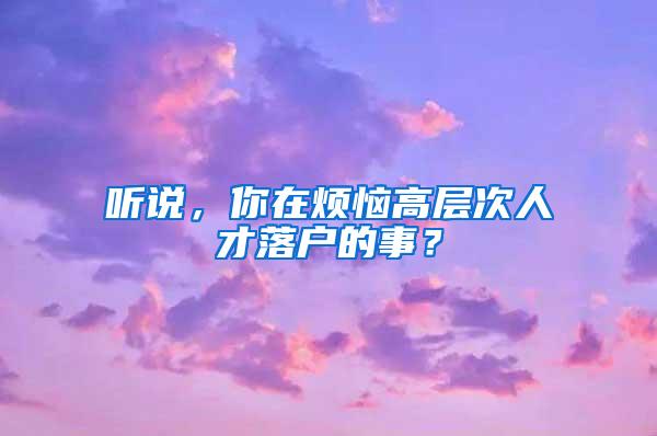 听说，你在烦恼高层次人才落户的事？