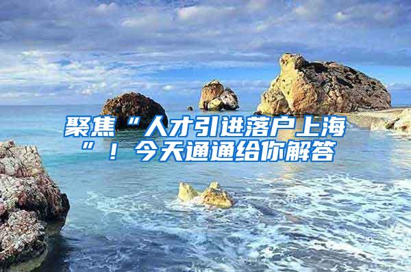 聚焦“人才引进落户上海”！今天通通给你解答