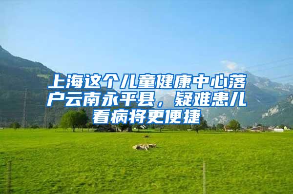 上海这个儿童健康中心落户云南永平县，疑难患儿看病将更便捷