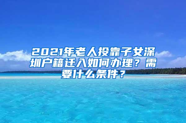 2021年老人投靠子女深圳户籍迁入如何办理？需要什么条件？