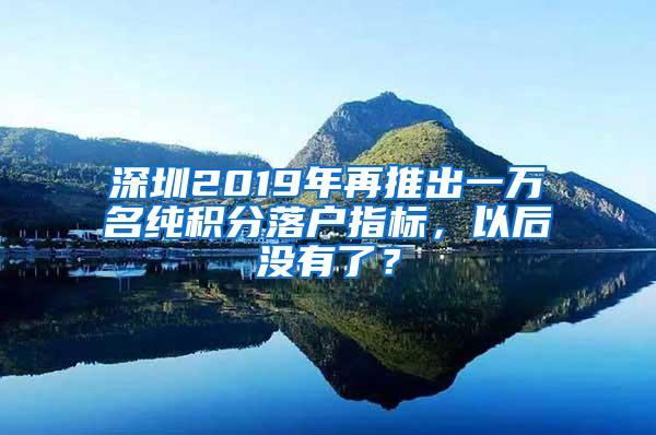 深圳2019年再推出一万名纯积分落户指标，以后没有了？