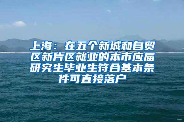 上海：在五个新城和自贸区新片区就业的本市应届研究生毕业生符合基本条件可直接落户