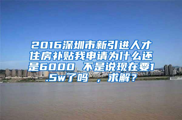 2016深圳市新引进人才住房补贴我申请为什么还是6000 不是说现在要1.5w了吗 ，求解？