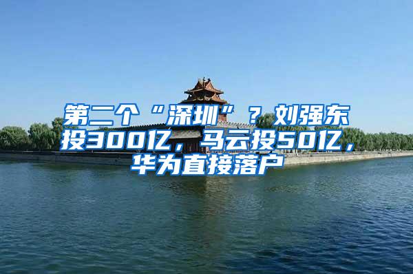 第二个“深圳”？刘强东投300亿，马云投50亿，华为直接落户