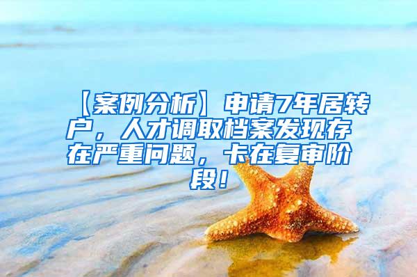 【案例分析】申请7年居转户，人才调取档案发现存在严重问题，卡在复审阶段！