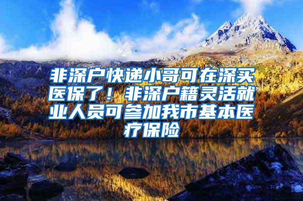 非深户快递小哥可在深买医保了！非深户籍灵活就业人员可参加我市基本医疗保险