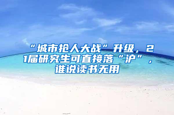 “城市抢人大战”升级，21届研究生可直接落“沪”，谁说读书无用